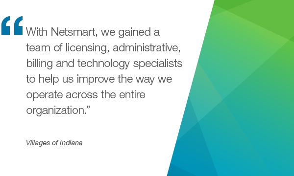"With Netsmart, we gained a teamed of liscensing, administrative, billing and technology specialists to help us improve the way we operate across the entire organization." - Villages of Indiana