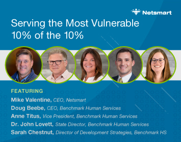 Serving the Most Vulnerable 10% of the 10%; Featuring Mike Valentine, CEO, Netsmart; Doug Beebe, CEO, Benchmark Human Services; Anne Titus, Vice President, Benchmark Human Services; Dr. John Lovett, State Director, Benchmark Human Services; Sarah Chestnut, Director, Development Strategies, Benchmark Human Services