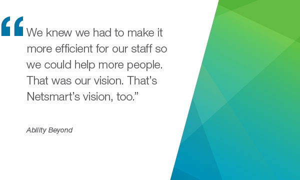 "We knew we had to make it more efficient for our staff so we could help more people. That was our vision. That's Netsmart's vision too. " - Ability Beyond