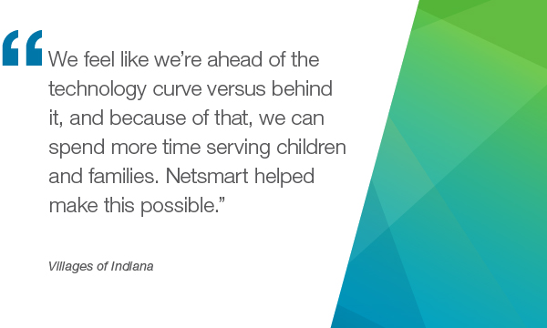 "We feel like we're ahead of the technology curve versus behind it, and because of that, we can spend more time serving children and families. Netsmart helped make this possible." - Villages of Indiana